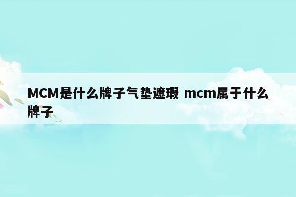 MCM是什么牌子气垫遮瑕mcm属于什么牌子(海蓝之谜气垫01和03哪个遮瑕)