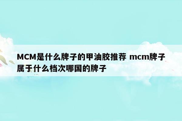 MCM是什么牌子的甲油胶推荐mcm牌子属于什么档次哪国的牌子