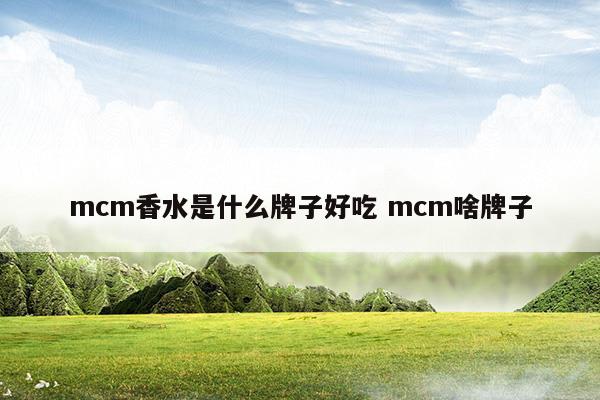 mcm香水是什么牌子好吃mcm啥牌子(mcm香水是什么牌子好吃mcm啥牌子)