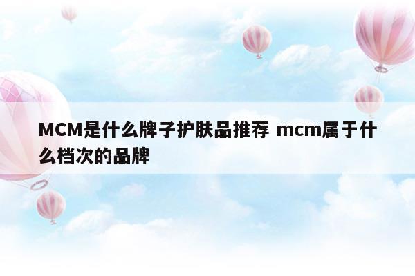 MCM是什么牌子护肤品推荐mcm属于什么档次的品牌(mcm牌子属于什么档次)