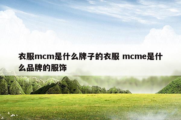 衣服mcm是什么牌子的衣服mcme是什么品牌的服饰(mcm是哪个国家的品牌)