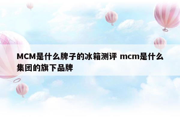 MCM是什么牌子的冰箱测评mcm是什么集团的旗下品牌(卡萨帝633幻影黛法式四门冰箱测评)
