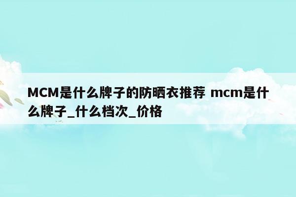 MCM是什么牌子的防晒衣推荐mcm是什么牌子_什么档次_价格(mcm属于什么档次)