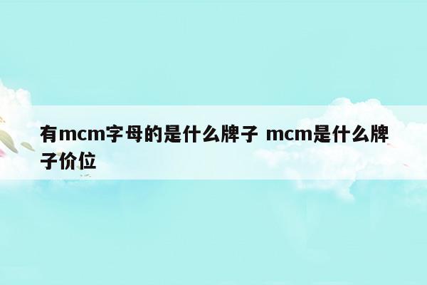 有mcm字母的是什么牌子mcm是什么牌子价位(mcm牌子中文名叫什么)