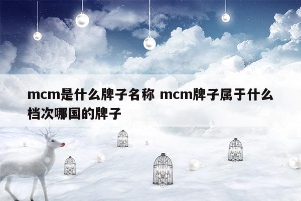 mcm是什么牌子名称mcm牌子属于什么档次哪国的牌子(奢悦荟mcm和专柜mcm有什么区别)