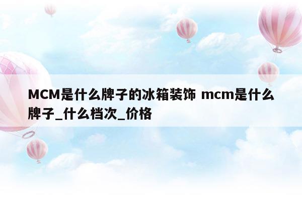MCM是什么牌子的冰箱装饰mcm是什么牌子_什么档次_价格(mck冰箱是什么牌)