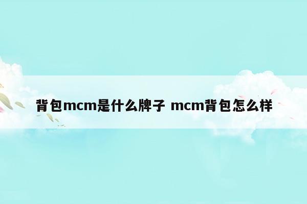背包mcm是什么牌子mcm背包怎么样(MCM背包是真皮吗)