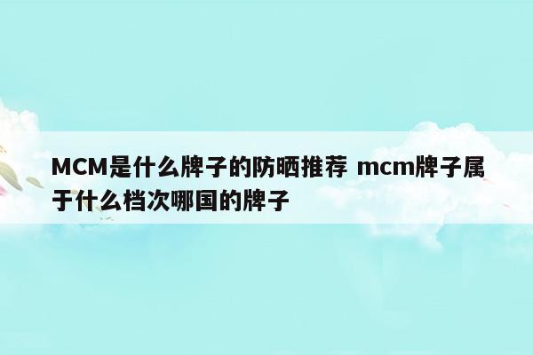 MCM是什么牌子的防晒推荐mcm牌子属于什么档次哪国的牌子(mc隔离和防晒哪个好)