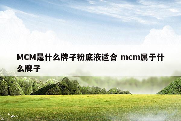 MCM是什么牌子粉底液适合mcm属于什么牌子(mcm好吗)