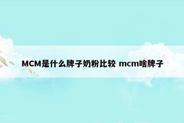 MCM是什么牌子奶粉比较mcm啥牌子(MCM是什么牌子奶粉比较mcm啥牌子)